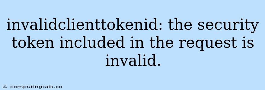 Invalidclienttokenid: The Security Token Included In The Request Is Invalid.